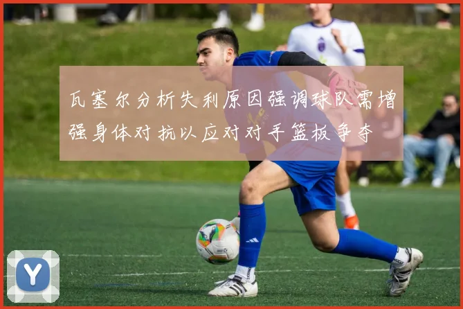 瓦塞尔分析失利原因强调球队需增强身体对抗以应对对手篮板争夺