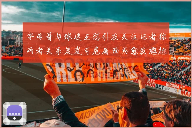 字母哥与球迷互怼引发关注记者称两者关系岌岌可危局面或愈发尴尬