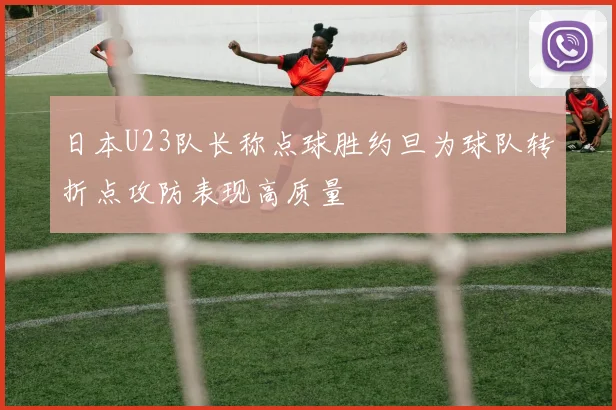 日本U23队长称点球胜约旦为球队转折点攻防表现高质量
