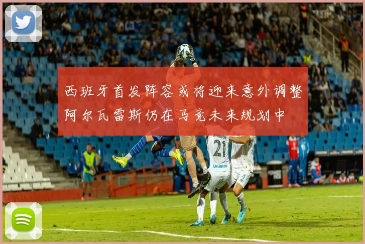 西班牙首发阵容或将迎来意外调整阿尔瓦雷斯仍在马竞未来规划中