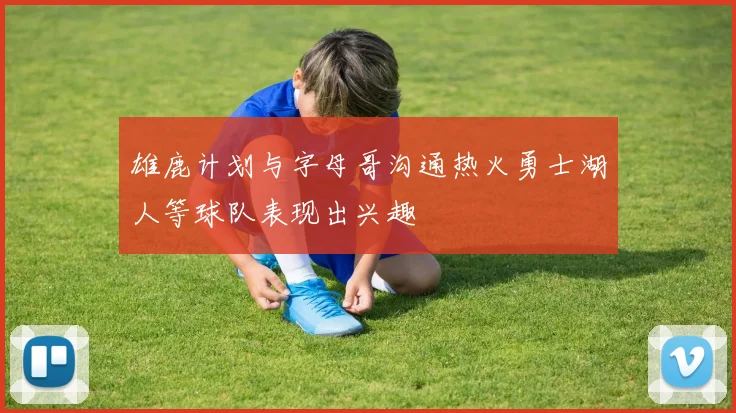 雄鹿计划与字母哥沟通热火勇士湖人等球队表现出兴趣