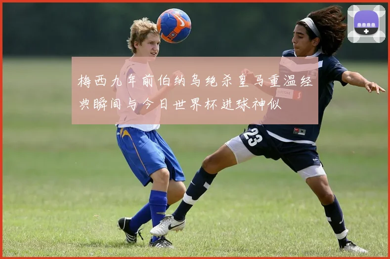 梅西九年前伯纳乌绝杀皇马重温经典瞬间与今日世界杯进球神似