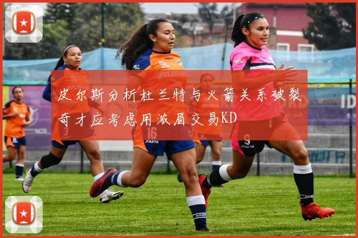 皮尔斯分析杜兰特与火箭关系破裂奇才应考虑用浓眉交易KD