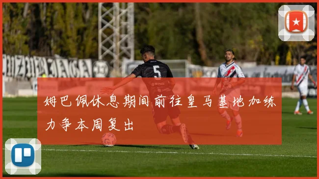 姆巴佩休息期间前往皇马基地加练力争本周复出