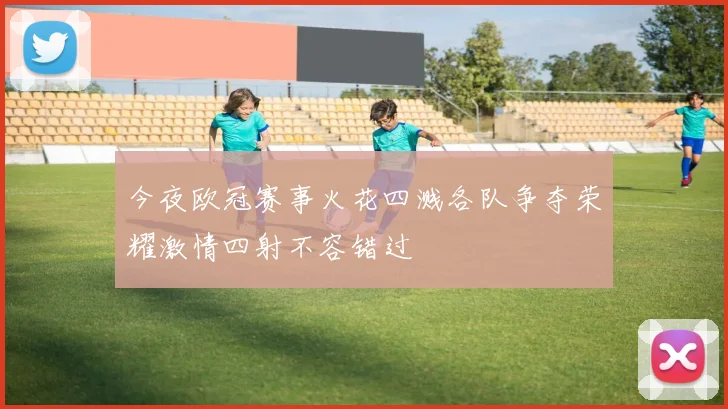 今夜欧冠赛事火花四溅各队争夺荣耀激情四射不容错过