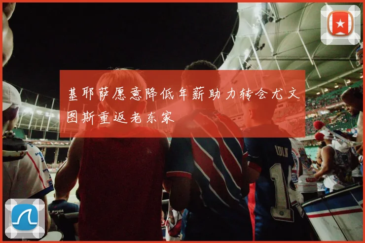 基耶萨愿意降低年薪助力转会尤文图斯重返老东家