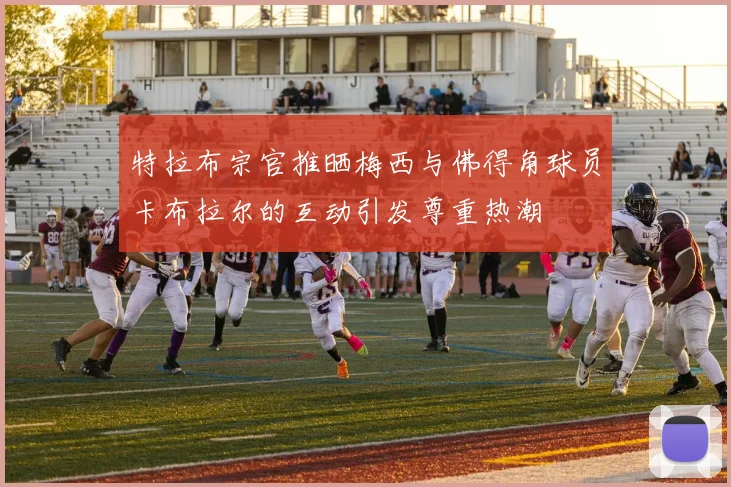 特拉布宗官推晒梅西与佛得角球员卡布拉尔的互动引发尊重热潮
