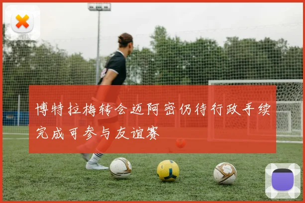 博特拉梅转会迈阿密仍待行政手续完成可参与友谊赛