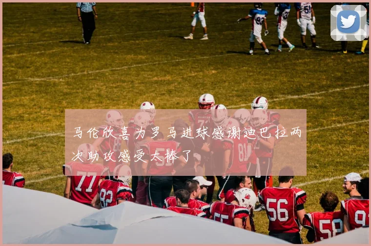 马伦欣喜为罗马进球感谢迪巴拉两次助攻感受太棒了